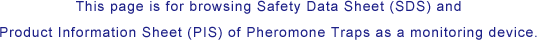 This page is for browsing Safety Data Sheet (SDS) and Product Information Sheet (PIS) of Pheromone Traps as a monitoring device.