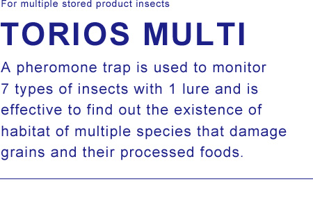 For multiple stored product insects. TORIOS MULTI / A pheromone trap is used to monitor 7 types of insects with 1 lure and is effective to find out the existence of habitat of multiple species that damage grains and their processed foods.