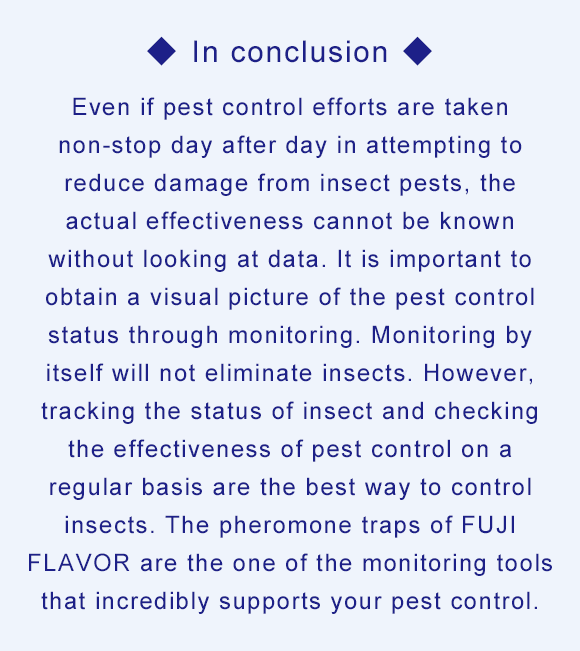 In conclusion Even if pest control efforts are taken non-stop day after day in attempting to reduce damage from insect pests, the actual effectiveness cannot be known without looking at data. It is important to obtain a visual picture of the pest control status through monitoring. Monitoring by itself will not eliminate insects. However, tracking the status of insect and checking the effectiveness of pest control on a regular basis are the best way to control insects. The pheromone traps of FUJI FLAVOR are the one of the monitoring tools that incredibly supports your pest control.