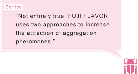 Serrico “Not entirely true. FUJI FLAVOR uses two approaches to increase the attraction of aggregation pheromones.”