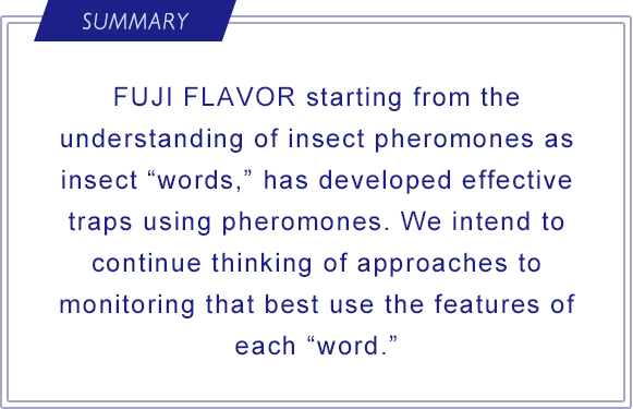 SUMMARY FUJI FLAVOR starting from the understanding of insect pheromones as insect “words,” has developed effective traps using pheromones. We intend to continue thinking of approaches to monitoring that best use the features of each “word.”