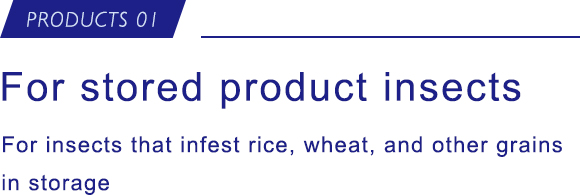 PRODUCTS 01 For stored product insects For insects that infest rice, wheat, and other grains in storage