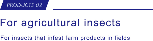 PRODUCTS 02 For agricultural insects For insects that infest farm products in fields