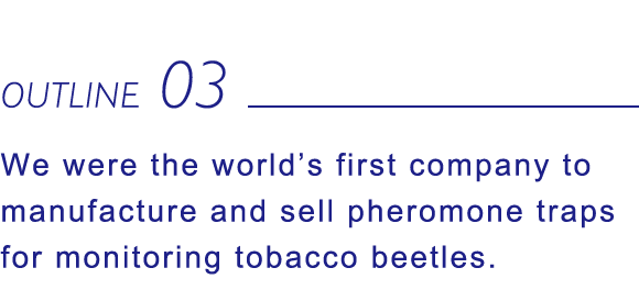 OUTLINE03 We were the world’s first company to manufacture and sell pheromone traps for monitoring tobacco beetles.